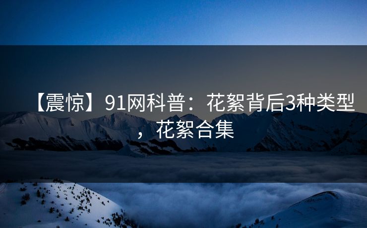 【震惊】91网科普：花絮背后3种类型，花絮合集