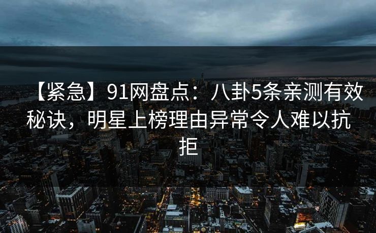 【紧急】91网盘点：八卦5条亲测有效秘诀，明星上榜理由异常令人难以抗拒