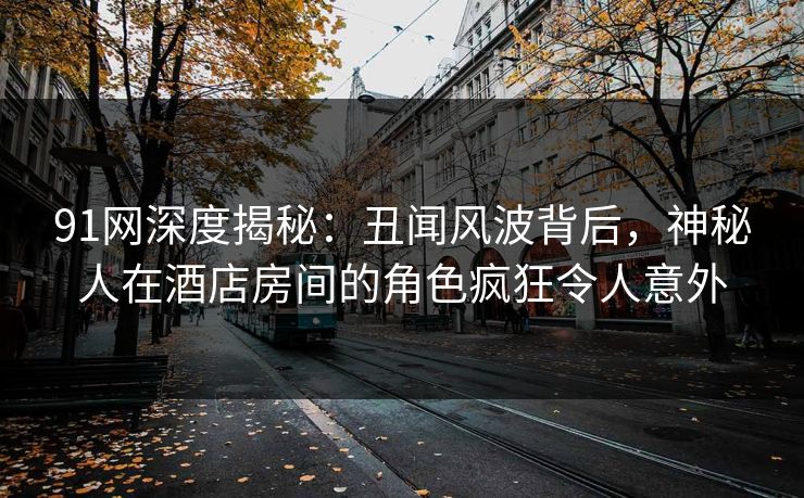 91网深度揭秘：丑闻风波背后，神秘人在酒店房间的角色疯狂令人意外