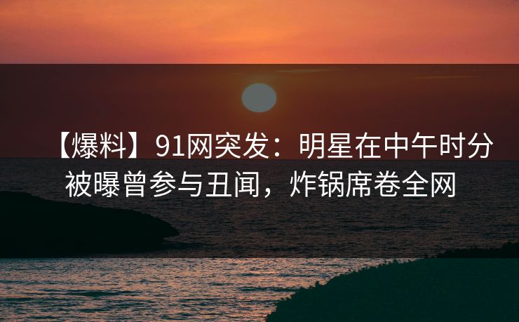 【爆料】91网突发：明星在中午时分被曝曾参与丑闻，炸锅席卷全网