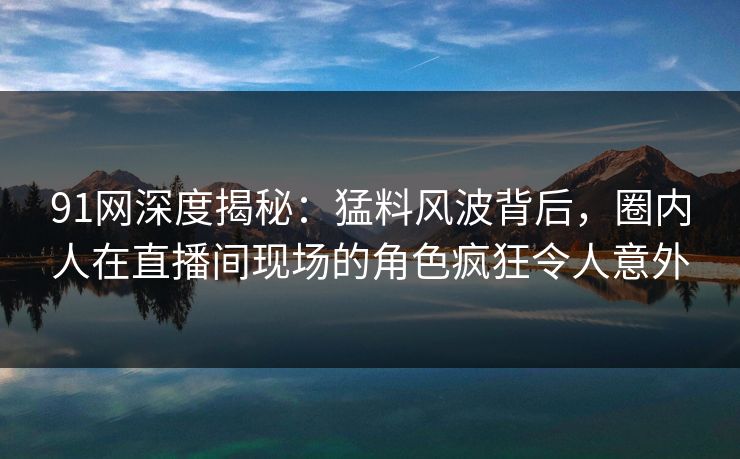 91网深度揭秘：猛料风波背后，圈内人在直播间现场的角色疯狂令人意外