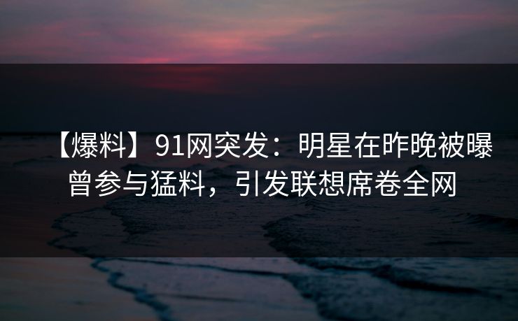 【爆料】91网突发：明星在昨晚被曝曾参与猛料，引发联想席卷全网