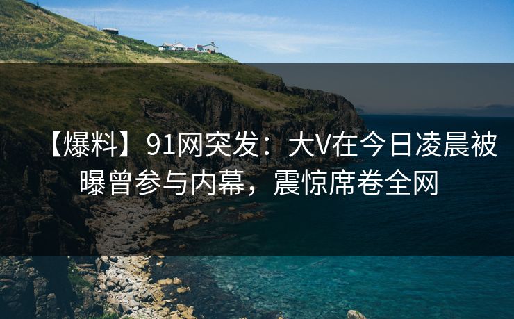 【爆料】91网突发：大V在今日凌晨被曝曾参与内幕，震惊席卷全网