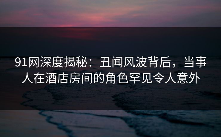 91网深度揭秘：丑闻风波背后，当事人在酒店房间的角色罕见令人意外