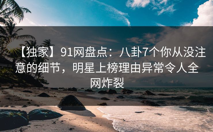 【独家】91网盘点：八卦7个你从没注意的细节，明星上榜理由异常令人全网炸裂