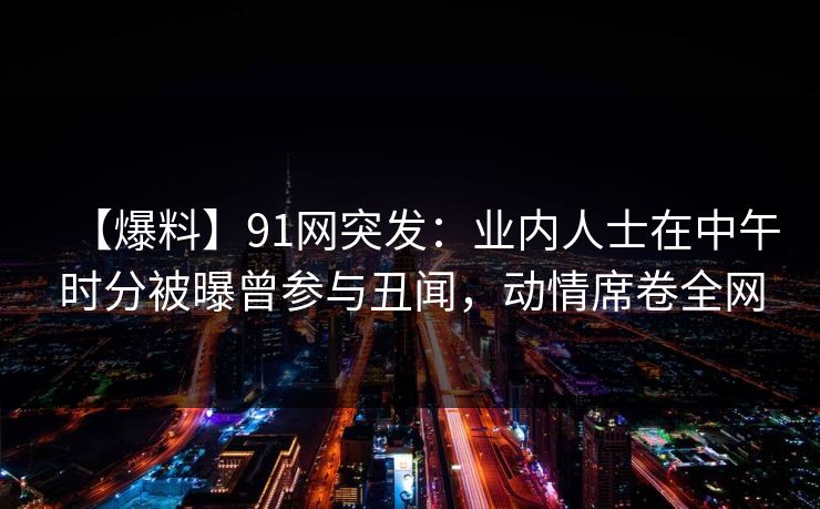 【爆料】91网突发：业内人士在中午时分被曝曾参与丑闻，动情席卷全网