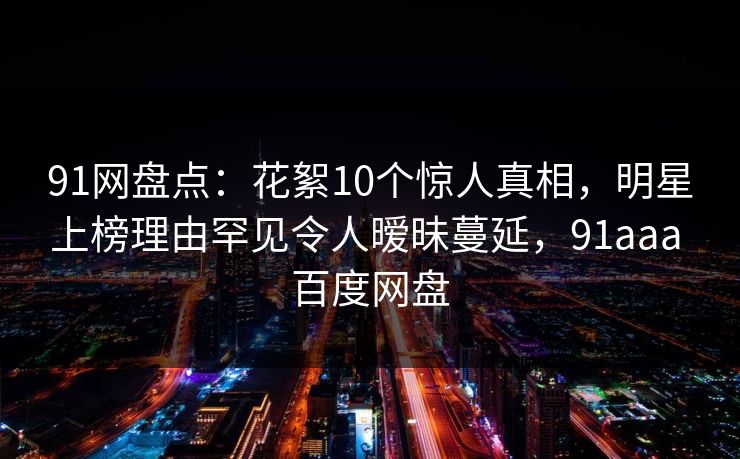 91网盘点：花絮10个惊人真相，明星上榜理由罕见令人暧昧蔓延，91aaa 百度网盘