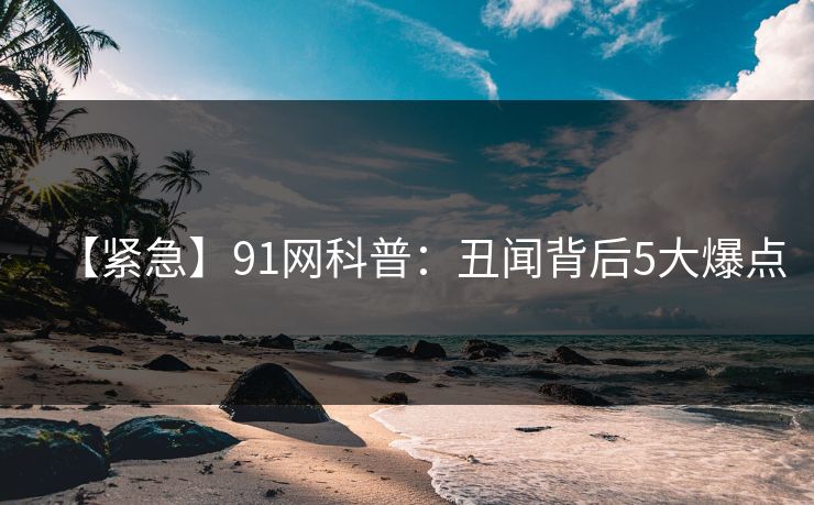 【紧急】91网科普：丑闻背后5大爆点