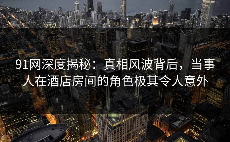 91网深度揭秘：真相风波背后，当事人在酒店房间的角色极其令人意外