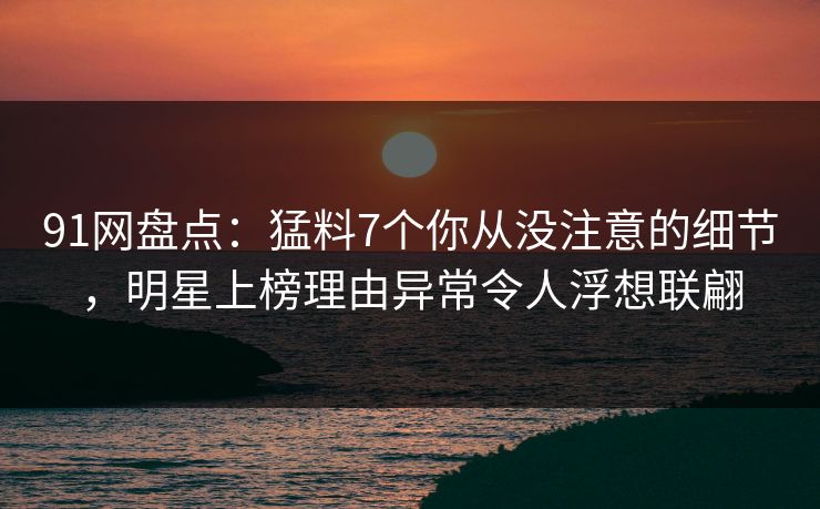 91网盘点：猛料7个你从没注意的细节，明星上榜理由异常令人浮想联翩