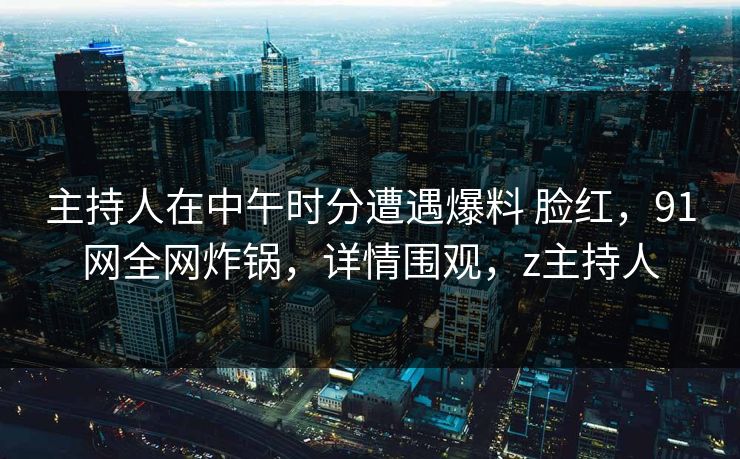 主持人在中午时分遭遇爆料 脸红，91网全网炸锅，详情围观，z主持人