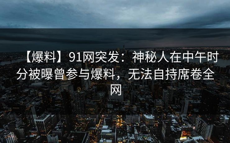 【爆料】91网突发：神秘人在中午时分被曝曾参与爆料，无法自持席卷全网