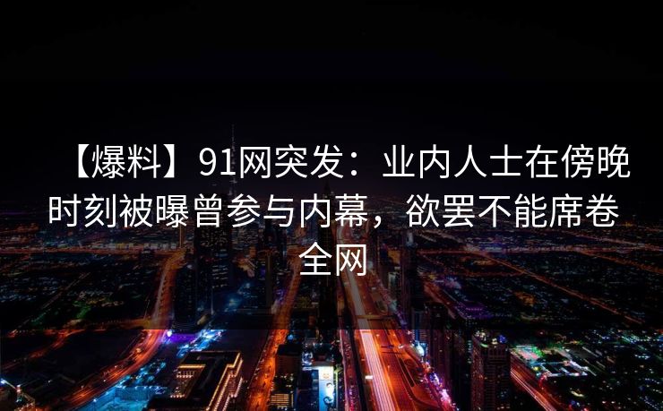【爆料】91网突发：业内人士在傍晚时刻被曝曾参与内幕，欲罢不能席卷全网