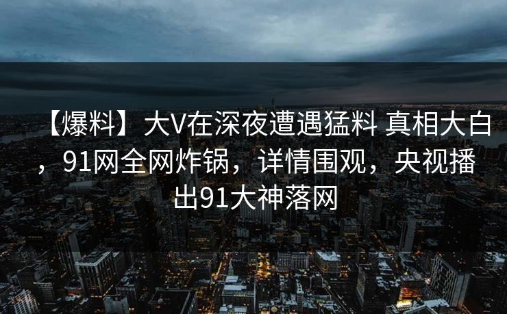 【爆料】大V在深夜遭遇猛料 真相大白，91网全网炸锅，详情围观，央视播出91大神落网