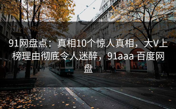 91网盘点：真相10个惊人真相，大V上榜理由彻底令人迷醉，91aaa 百度网盘