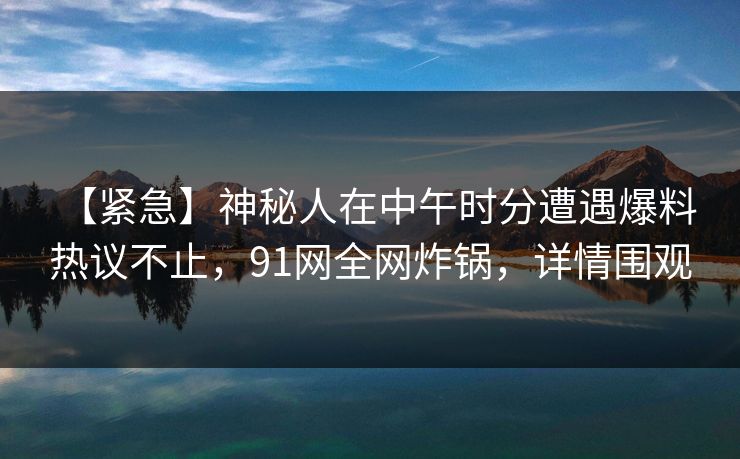 【紧急】神秘人在中午时分遭遇爆料 热议不止，91网全网炸锅，详情围观
