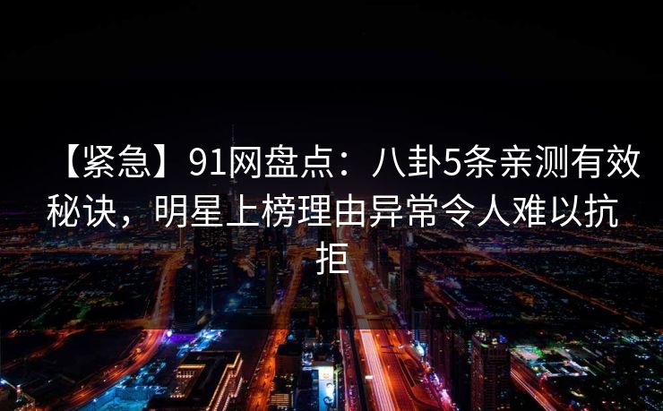 【紧急】91网盘点：八卦5条亲测有效秘诀，明星上榜理由异常令人难以抗拒