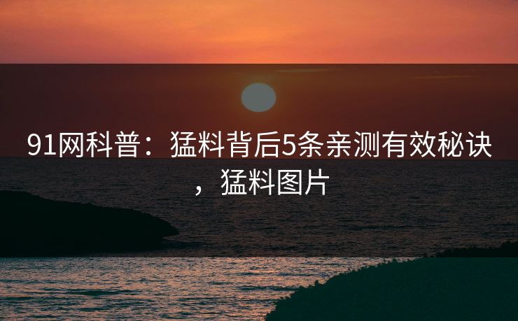 91网科普：猛料背后5条亲测有效秘诀，猛料图片
