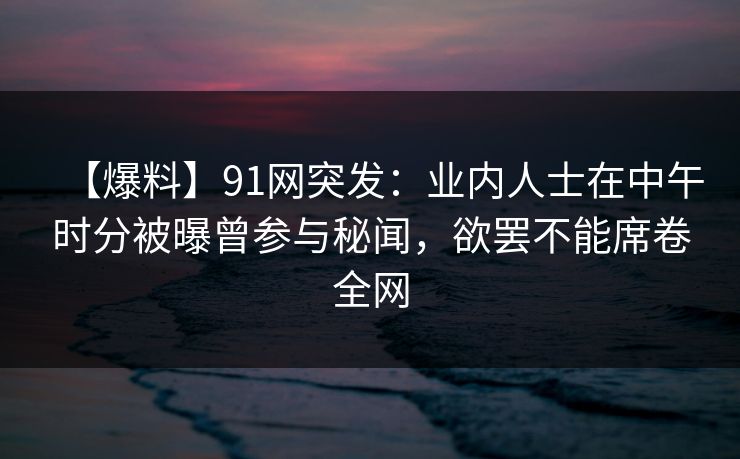 【爆料】91网突发：业内人士在中午时分被曝曾参与秘闻，欲罢不能席卷全网