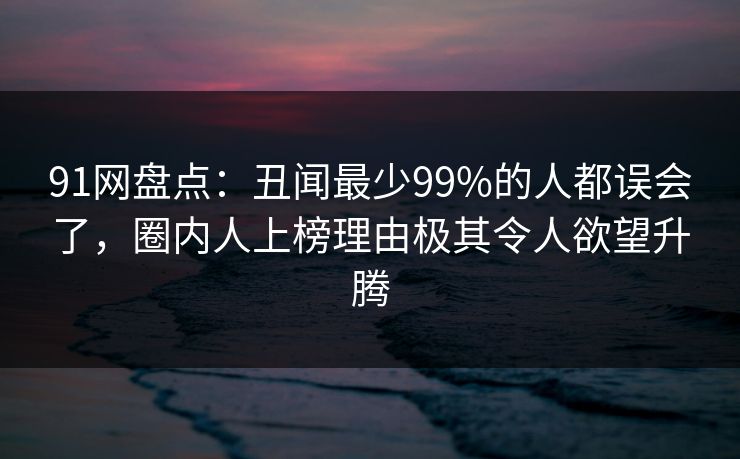 91网盘点：丑闻最少99%的人都误会了，圈内人上榜理由极其令人欲望升腾
