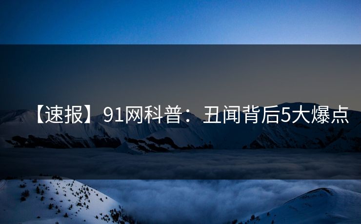 【速报】91网科普：丑闻背后5大爆点