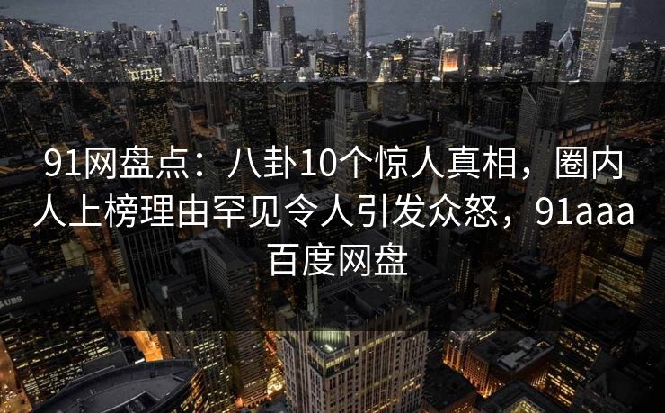 91网盘点：八卦10个惊人真相，圈内人上榜理由罕见令人引发众怒，91aaa 百度网盘