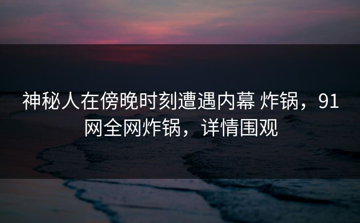神秘人在傍晚时刻遭遇内幕 炸锅，91网全网炸锅，详情围观