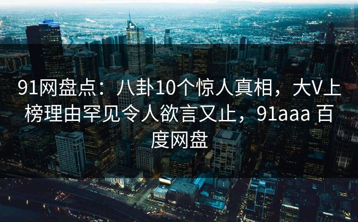 91网盘点：八卦10个惊人真相，大V上榜理由罕见令人欲言又止，91aaa 百度网盘