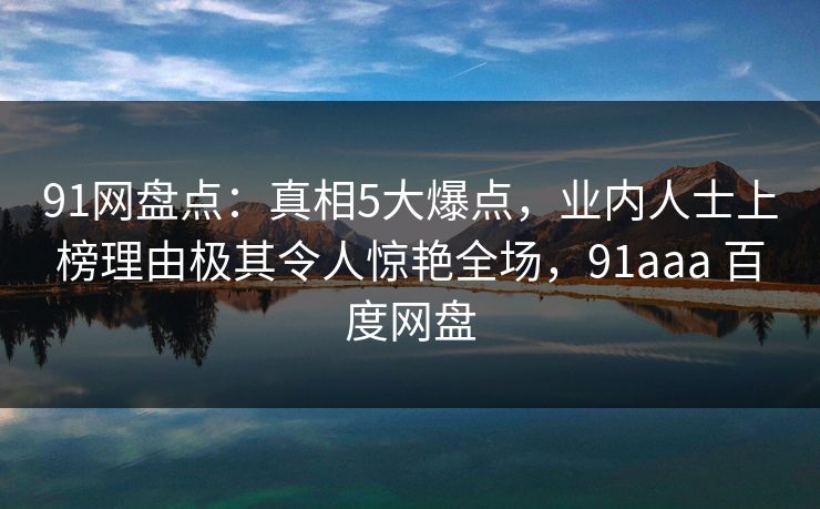 91网盘点：真相5大爆点，业内人士上榜理由极其令人惊艳全场，91aaa 百度网盘