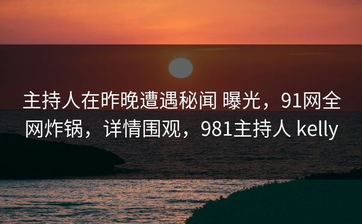 主持人在昨晚遭遇秘闻 曝光，91网全网炸锅，详情围观，981主持人 kelly