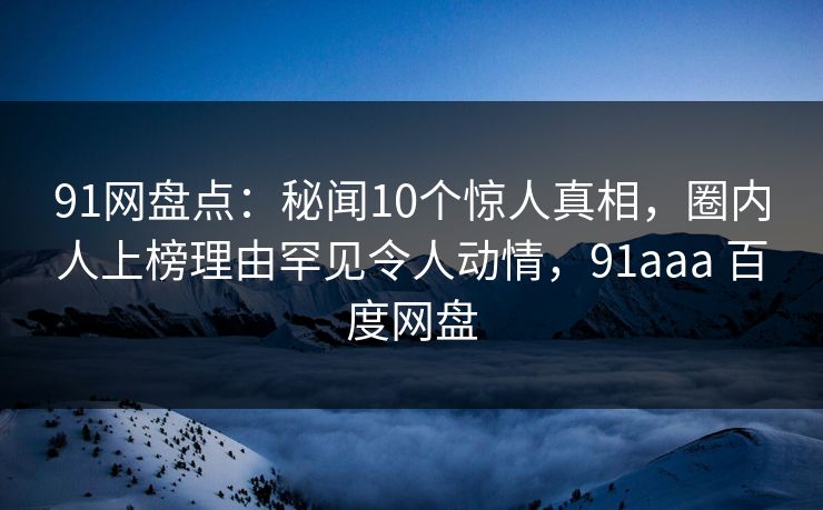 91网盘点：秘闻10个惊人真相，圈内人上榜理由罕见令人动情，91aaa 百度网盘