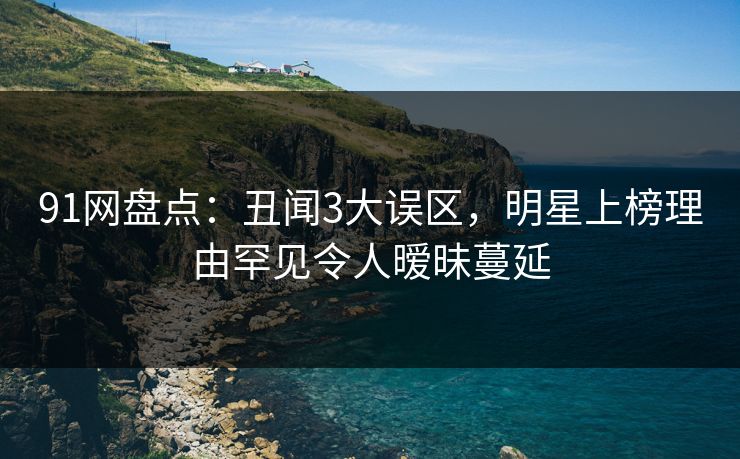91网盘点：丑闻3大误区，明星上榜理由罕见令人暧昧蔓延
