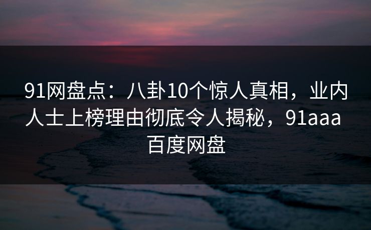 91网盘点：八卦10个惊人真相，业内人士上榜理由彻底令人揭秘，91aaa 百度网盘