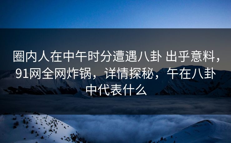 圈内人在中午时分遭遇八卦 出乎意料，91网全网炸锅，详情探秘，午在八卦中代表什么