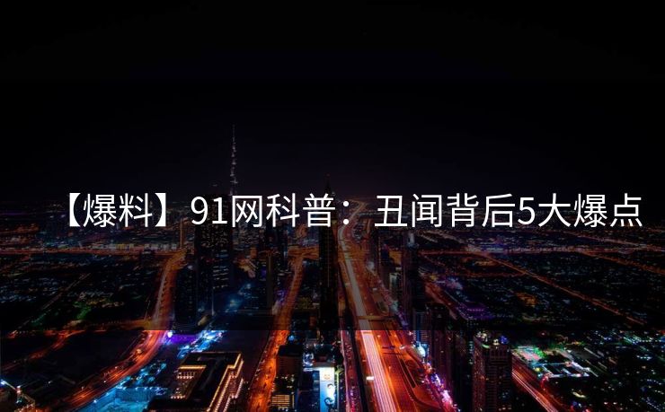 【爆料】91网科普：丑闻背后5大爆点