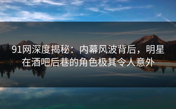 91网深度揭秘：内幕风波背后，明星在酒吧后巷的角色极其令人意外