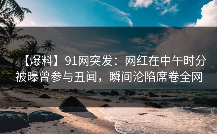 【爆料】91网突发：网红在中午时分被曝曾参与丑闻，瞬间沦陷席卷全网