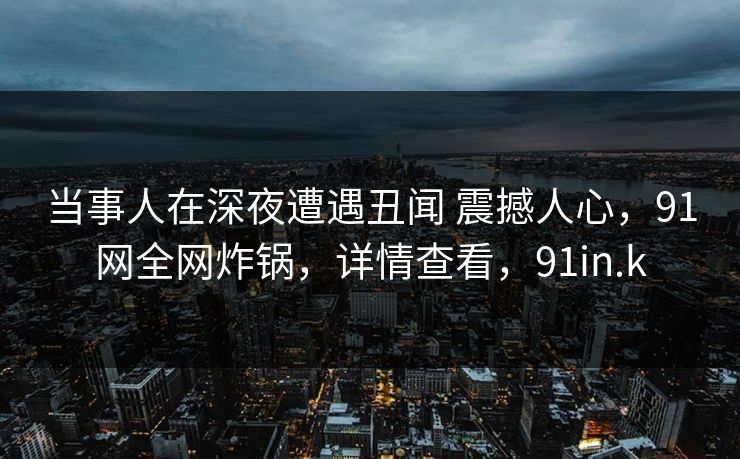 当事人在深夜遭遇丑闻 震撼人心，91网全网炸锅，详情查看，91in.k