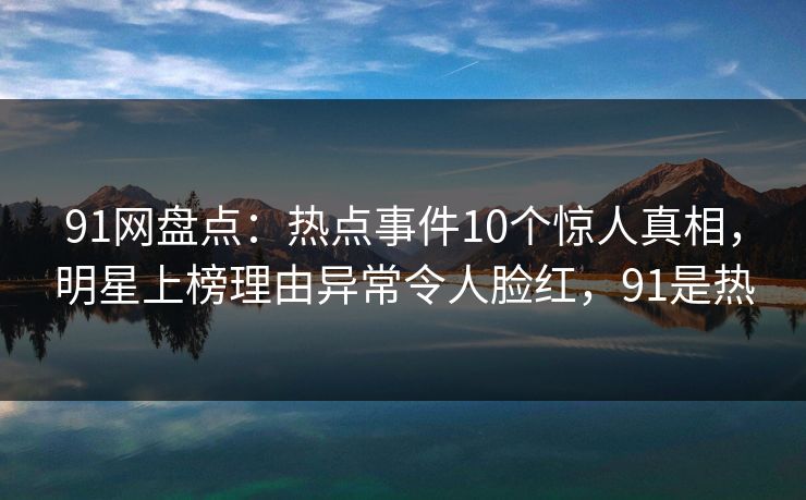 91网盘点：热点事件10个惊人真相，明星上榜理由异常令人脸红，91是热
