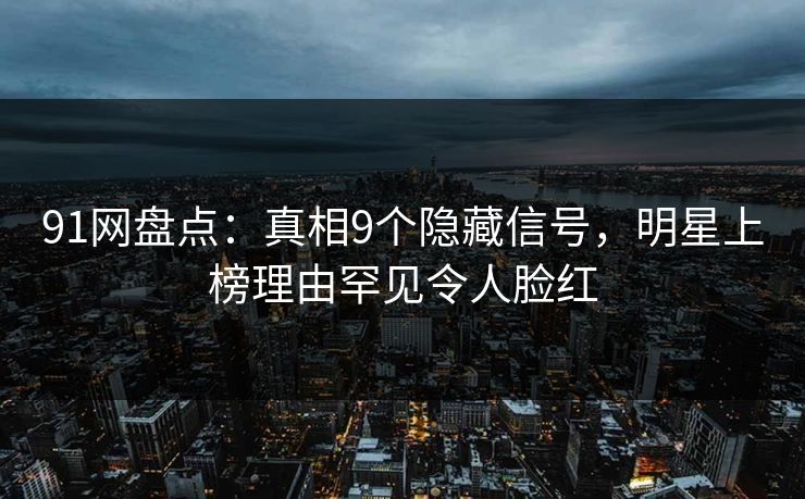 91网盘点：真相9个隐藏信号，明星上榜理由罕见令人脸红