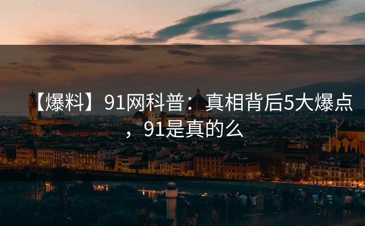 【爆料】91网科普：真相背后5大爆点，91是真的么