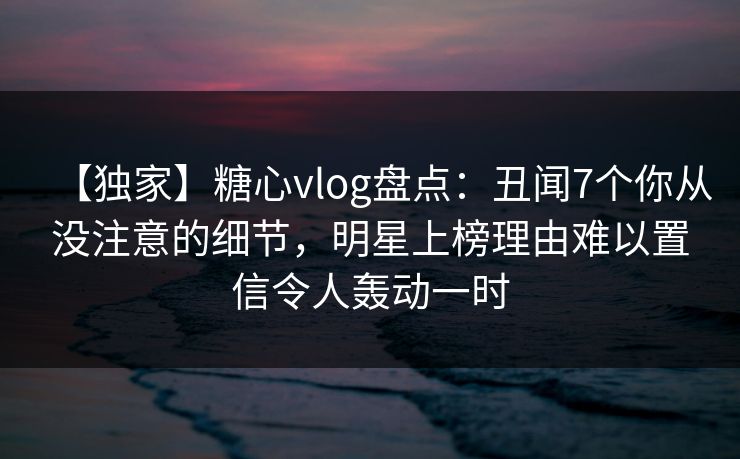【独家】糖心vlog盘点：丑闻7个你从没注意的细节，明星上榜理由难以置信令人轰动一时