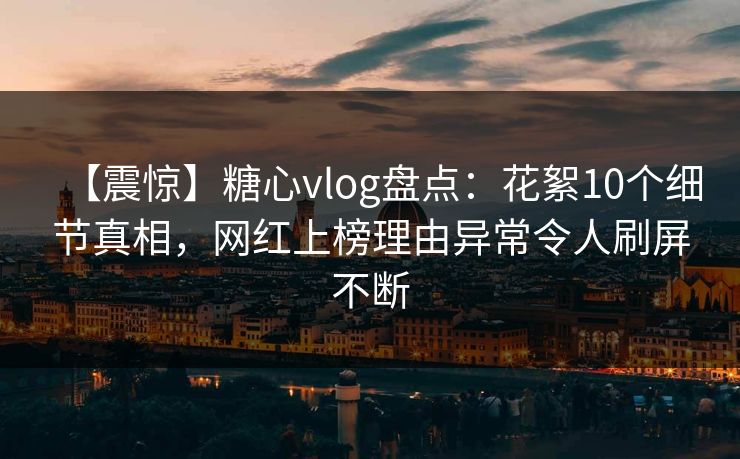【震惊】糖心vlog盘点：花絮10个细节真相，网红上榜理由异常令人刷屏不断