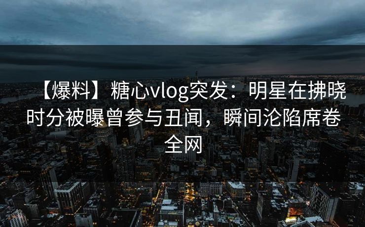 【爆料】糖心vlog突发：明星在拂晓时分被曝曾参与丑闻，瞬间沦陷席卷全网