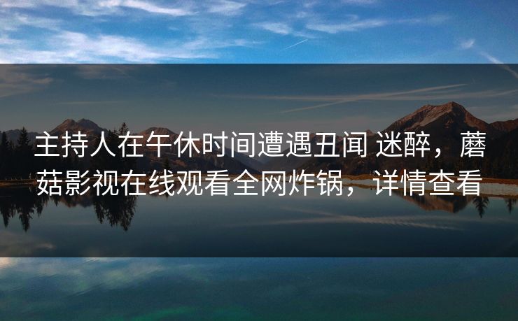 主持人在午休时间遭遇丑闻 迷醉，蘑菇影视在线观看全网炸锅，详情查看