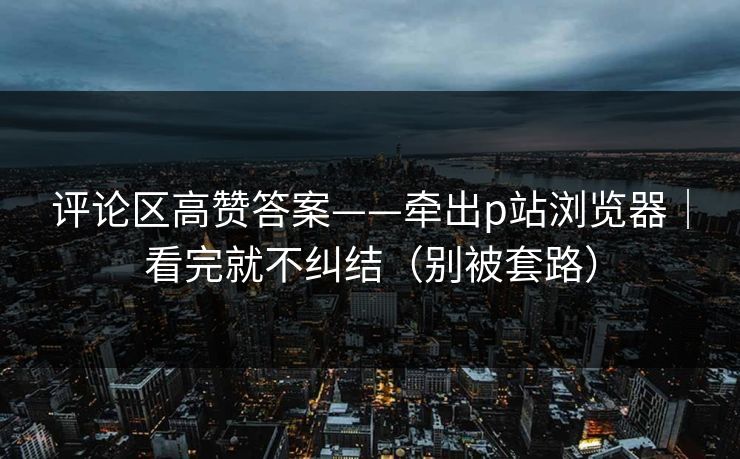 评论区高赞答案——牵出p站浏览器｜看完就不纠结（别被套路）