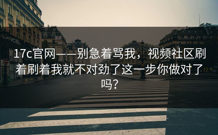 17c官网——别急着骂我,视频社区刷着刷着我就不对劲了这一步你做对了吗?