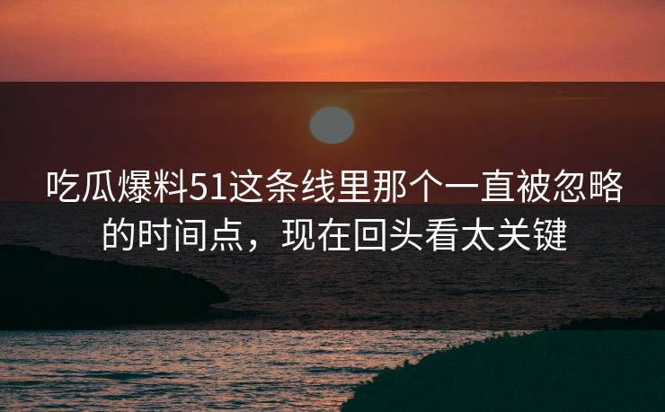 吃瓜爆料51这条线里那个一直被忽略的时间点，现在回头看太关键