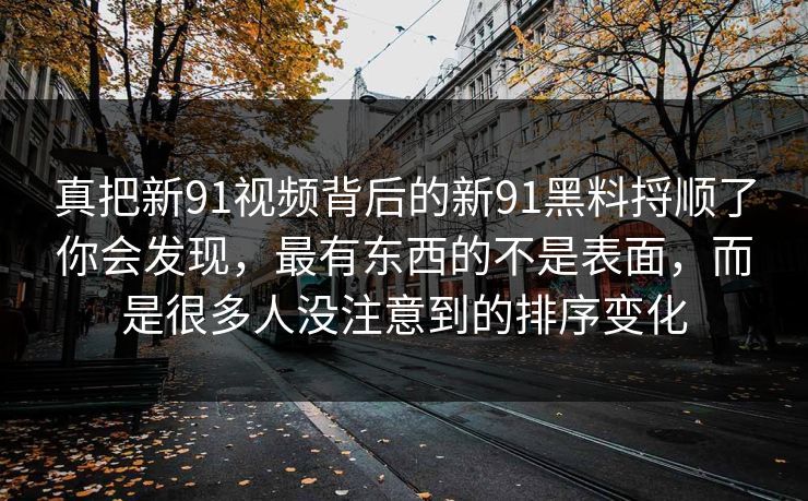 真把新91视频背后的新91黑料捋顺了你会发现,最有东西的不是表面,而是很多人没注意到的排序变化