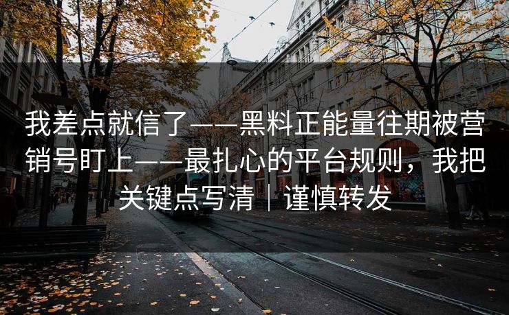 我差点就信了——黑料正能量往期被营销号盯上——最扎心的平台规则，我把关键点写清｜谨慎转发